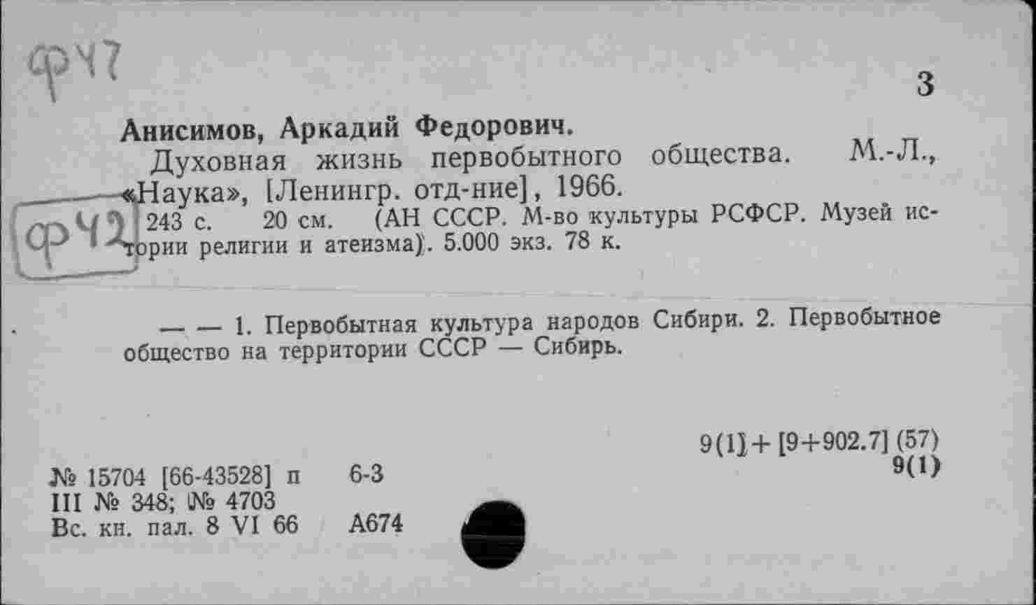 ﻿Анисимов, Аркадий Федорович.
Духовная жизнь первобытного общества. М.-Л., аука», [Ленингр. отд-ние], 1966.
243 с. 20 см. (АН СССР. М-во культуры РСФСР. Музей верни религии и атеизма}. 5.000 экз. 78 к.
-------1. Первобытная культура народов Сибири. 2. Первобытное общество на территории СССР — Сибирь.
№ 15704 [66-43528] п III № 348; 1№ 4703 Вс. кн. пал. 8 VI 66
6-3
А674
9(Ц+[9+902.7] (57)
9(1)